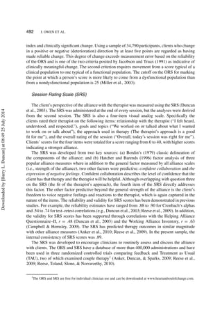 492 J. OWEN ET AL.
index and clinically signiﬁcant change. Using a sample of 34,790 participants, clients who change
in a positive or negative (deterioration) direction by at least ﬁve points are regarded as having
made reliable change. This degree of change exceeds measurement error based on the reliability
of the ORS and is one of the two criteria posited by Jacobson and Truax (1991) as indicative of
clinically meaningful change. The second criterion requires movement from a score typical of a
clinical population to one typical of a functional population. The cutoff on the ORS for marking
the point at which a person’s score is more likely to come from a dysfunctional population than
from a nondysfunctional population is 25 (Miller et al., 2003).
Session Rating Scale (SRS)
The client’s perspective of the alliance with the therapist was measured using the SRS (Duncan
et al., 2003). The SRS was administered at the end of every session, but the analyses were derived
from the second session. The SRS is also a four-item visual analog scale. Speciﬁcally the
clients rated their therapist on the following items: relationship with the therapist (“I felt heard,
understood, and respected.”), goals and topics (“We worked on or talked about what I wanted
to work on or talk about”), the approach used in therapy (The therapist’s approach is a good
ﬁt for me”), and the overall rating of the session (“Overall, today’s session was right for me”).
Clients’ scores for the four items were totaled for a score ranging from 0 to 40, with higher scores
indicating a stronger alliance.
The SRS was developed from two key sources: (a) Bordin’s (1979) classic delineation of
the components of the alliance; and (b) Hatcher and Barends (1996) factor analysis of three
popular alliance measures where in addition to the general factor measured by all alliance scales
(i.e., strength of the alliance), two other factors were predictive: conﬁdent collaboration and the
expression of negative feelings. Conﬁdent collaboration describes the level of conﬁdence that the
client has that therapy and the therapist will be helpful. Although overlapping with question three
on the SRS (the ﬁt of the therapist’s approach), the fourth item of the SRS directly addresses
this factor. The other factor predictive beyond the general strength of the alliance is the client’s
freedom to voice negative feelings and reactions to the therapist, which is again captured in the
nature of the items. The reliability and validity for SRS scores has been demonstrated in previous
studies. For example, the reliability estimates have ranged from .88 to .90 for Cronbach’s alphas
and .54 to .74 for test–retest correlations (e.g., Duncan et al., 2003; Reese et al., 2009). In addition,
the validity for SRS scores has been supported through correlations with the Helping Alliance
Questionnaire–II, r = .48 (Duncan et al., 2003) and the Working Alliance Inventory, r = .63
(Campbell & Hemsley, 2009). The SRS has predicted therapy outcomes in similar magnitude
with other alliance measures (Anker et al., 2010; Reese et al., 2009). In the present sample, the
internal consistency of SRS scores was .89.
The SRS was developed to encourage clinicians to routinely assess and discuss the alliance
with clients. The ORS and SRS have a database of more than 400,000 administrations and have
been used in three randomized controlled trials comparing feedback and Treatment as Usual
(TAU), two of which examined couple therapy1
(Anker, Duncan, & Sparks, 2009; Reese et al.,
2009; Reese, Toland, Slone, & Norsworthy, 2010).
1The ORS and SRS are free for individual clinician use and can be downloaded at www.heartandsoulofchange.com.
Downloadedby[BarryL.Duncan]at08:4925July2014
 