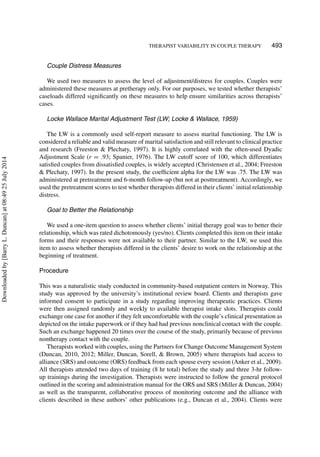 THERAPIST VARIABILITY IN COUPLE THERAPY 493
Couple Distress Measures
We used two measures to assess the level of adjustment/distress for couples. Couples were
administered these measures at pretherapy only. For our purposes, we tested whether therapists’
caseloads differed signiﬁcantly on these measures to help ensure similarities across therapists’
cases.
Locke Wallace Marital Adjustment Test (LW; Locke & Wallace, 1959)
The LW is a commonly used self-report measure to assess marital functioning. The LW is
considered a reliable and valid measure of marital satisfaction and still relevant to clinical practice
and research (Freeston & Plechaty, 1997). It is highly correlated with the often-used Dyadic
Adjustment Scale (r = .93; Spanier, 1976). The LW cutoff score of 100, which differentiates
satisﬁed couples from dissatisﬁed couples, is widely accepted (Christensen et al., 2004; Freeston
& Plechaty, 1997). In the present study, the coefﬁcient alpha for the LW was .75. The LW was
administered at pretreatment and 6-month follow-up (but not at posttreatment). Accordingly, we
used the pretreatment scores to test whether therapists differed in their clients’ initial relationship
distress.
Goal to Better the Relationship
We used a one-item question to assess whether clients’ initial therapy goal was to better their
relationship, which was rated dichotomously (yes/no). Clients completed this item on their intake
forms and their responses were not available to their partner. Similar to the LW, we used this
item to assess whether therapists differed in the clients’ desire to work on the relationship at the
beginning of treatment.
Procedure
This was a naturalistic study conducted in community-based outpatient centers in Norway. This
study was approved by the university’s institutional review board. Clients and therapists gave
informed consent to participate in a study regarding improving therapeutic practices. Clients
were then assigned randomly and weekly to available therapist intake slots. Therapists could
exchange one case for another if they felt uncomfortable with the couple’s clinical presentation as
depicted on the intake paperwork or if they had had previous nonclinical contact with the couple.
Such an exchange happened 20 times over the course of the study, primarily because of previous
nontherapy contact with the couple.
Therapists worked with couples, using the Partners for Change Outcome Management System
(Duncan, 2010, 2012; Miller, Duncan, Sorell, & Brown, 2005) where therapists had access to
alliance (SRS) and outcome (ORS) feedback from each spouse every session (Anker et al., 2009).
All therapists attended two days of training (8 hr total) before the study and three 3-hr follow-
up trainings during the investigation. Therapists were instructed to follow the general protocol
outlined in the scoring and administration manual for the ORS and SRS (Miller & Duncan, 2004)
as well as the transparent, collaborative process of monitoring outcome and the alliance with
clients described in these authors’ other publications (e.g., Duncan et al., 2004). Clients were
Downloadedby[BarryL.Duncan]at08:4925July2014
 