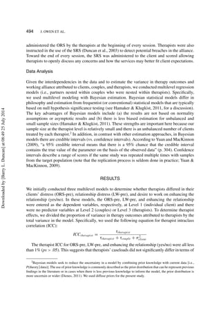 494 J. OWEN ET AL.
administered the ORS by the therapists at the beginning of every session. Therapists were also
instructed in the use of the SRS (Duncan et al., 2003) to detect potential breaches in the alliance.
Toward the end of every session, the SRS was administered to the client and scored allowing
therapists to openly discuss any concerns and how the services may better ﬁt client expectations.
Data Analysis
Given the interdependencies in the data and to estimate the variance in therapy outcomes and
working alliance attributed to clients, couples, and therapists, we conducted multilevel regression
models (i.e., partners nested within couples who were nested within therapists). Speciﬁcally,
we used multilevel modeling with Bayesian estimation. Bayesian statistical models differ in
philosophy and estimation from frequentist (or conventional) statistical models that are typically
based on null hypothesis signiﬁcance testing (see Hamaker & Klugkist, 2011, for a discussion).
The key advantages of Bayesian models include (a) the results are not based on normality
assumptions or asymptotic results and (b) there is less biased estimation for unbalanced and
small sample sizes (Hamaker & Klugkist, 2011). These strengths are important here because our
sample size at the therapist level is relatively small and there is an unbalanced number of clients
treated by each therapist.2
In addition, in contrast with other estimation approaches, in Bayesian
models there are credible intervals (vs. conﬁdence intervals). According to Yuan and MacKinnon
(2009), “a 95% credible interval means that there is a 95% chance that the credible interval
contains the true value of the parameter on the basis of the observed data” (p. 304). Conﬁdence
intervals describe a range of scores if the same study was repeated multiple times with samples
from the target population (note that the replication process is seldom done in practice; Yuan &
MacKinnon, 2009).
RESULTS
We initially conducted three multilevel models to determine whether therapists differed in their
clients’ distress (ORS-pre), relationship distress (LW-pre), and desire to work on enhancing the
relationship (yes/no). In these models, the ORS-pre, LW-pre, and enhancing the relationship
were entered as the dependent variables, respectively, at Level 1 (individual client) and there
were no predictor variables at Level 2 (couples) or Level 3 (therapists). To determine therapist
effects, we divided the proportion of variance in therapy outcomes attributed to therapists by the
total variance in the model. Speciﬁcally, we used the following equation for therapist intraclass
correlation (ICC):
ICCtherapist =
τtherapist
τtherapist + τcouple + σ2
client
The therapist ICC for ORS-pre, LW-pre, and enhancing the relationship (yes/no) were all less
than 1% (ps > .05). This suggests that therapists’ caseloads did not signiﬁcantly differ in terms of
2Bayesian models seek to reduce the uncertainty in a model by combining prior knowledge with current data [i.e.,
P(theory | data)]. The use of prior knowledge is commonly described as the prior distribution that can be represent previous
ﬁndings in the literature or in cases when there is less previous knowledge to inform the model, the prior distribution is
more uncertain or wider (Dienes, 2011). We used diffuse priors for the present study.
Downloadedby[BarryL.Duncan]at08:4925July2014
 
