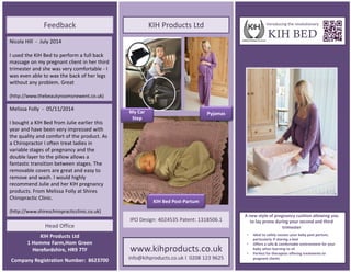Head Office
www.kihproducts.co.uk
info@kihproducts.co.uk l 0208 123 9625
Introducing the revolutionary
KIH BED
* Ideal to safely cocoon your baby post partum, particularly if sharing a bed
* Offers a safe & comfortable environment for your baby when sitting *
Perfect for therapists and for use in the home
• Ideal to safely cocoon your baby post partum,
particularly if sharing a bed
• Offers a safe & comfortable environment for your
baby when learning to sit
• Perfect for therapists offering treatments to
pregnant clients
A new style of pregnancy cushion allowing you
to lay prone during your second and third
trimester
Nicola Hill - July 2014
I used the KIH Bed to perform a full back
massage on my pregnant client in her third
trimester and she was very comfortable - I
was even able to wax the back of her legs
without any problem. Great
(http://www.thebeautyroomsnewent.co.uk)
Melissa Folly - 05/11/2014
I bought a KIH Bed from Julie earlier this
year and have been very impressed with
the quality and comfort of the product. As
a Chiropractor I often treat ladies in
variable stages of pregnancy and the
double layer to the pillow allows a
fantastic transition between stages. The
removable covers are great and easy to
remove and wash. I would highly
recommend Julie and her KIH pregnancy
products. From Melissa Folly at Shires
Chiropractic Clinic.
(http://www.shireschiropracticclinic.co.uk)
Feedback KIH Products Ltd
IPO Design: 4024535 Patent: 1318506.1
KIH Products Ltd
1 Homme Farm,Hom Green
Herefordshire, HR9 7TF
Company Registration Number: 8623700
My Car
Step
Pyjamas
KIH Bed Post-Partum
 