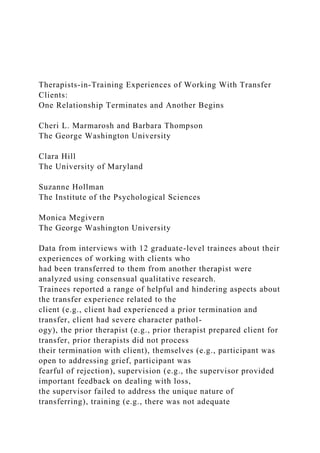 Therapists-in-Training Experiences of Working With Transfer
Clients:
One Relationship Terminates and Another Begins
Cheri L. Marmarosh and Barbara Thompson
The George Washington University
Clara Hill
The University of Maryland
Suzanne Hollman
The Institute of the Psychological Sciences
Monica Megivern
The George Washington University
Data from interviews with 12 graduate-level trainees about their
experiences of working with clients who
had been transferred to them from another therapist were
analyzed using consensual qualitative research.
Trainees reported a range of helpful and hindering aspects about
the transfer experience related to the
client (e.g., client had experienced a prior termination and
transfer, client had severe character pathol-
ogy), the prior therapist (e.g., prior therapist prepared client for
transfer, prior therapists did not process
their termination with client), themselves (e.g., participant was
open to addressing grief, participant was
fearful of rejection), supervision (e.g., the supervisor provided
important feedback on dealing with loss,
the supervisor failed to address the unique nature of
transferring), training (e.g., there was not adequate
 