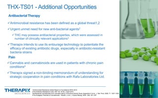 THX-TS01 - Additional Opportunities
Antimicrobial resistance has been defined as a global threat1,2
Urgent unmet need for new anti-bacterial agents2
THC may possess antibacterial properties, which were assessed in
number of clinically relevant applications3
Therapix intends to use its entourage technology to potentiate the
efficacy of existing antibiotic drugs, especially in antibiotic-resistant
bacteria strains
13
Antibacterial Therapy
Pain
Cannabis and cannabinoids are used in patients with chronic pain
conditions4
Therapix signed a non-binding memorandum of understanding for
strategic cooperation in pain conditions with Rafa Laboratories Ltd.
1Antimicrobial Resistance Global Report on Surveillance WHO 2014
2The Antibiotic Resistance Crisis, P&T Vol. 40 No. 4 April 2015
3Antibacterial Cannabinoids from Cannabis sativa: A Structure-Activity Study, Appendino G et al., J. Nat. Prod. 2008, 71, 1427–1430
4The Analgesic Potential of Cannabinoids Elikottil J. et al., J Opioid Manag. 2009 ; 5(6): 341–357.
 