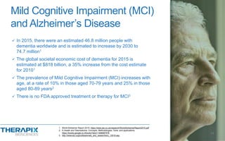  In 2015, there were an estimated 46.8 million people with
dementia worldwide and is estimated to increase by 2030 to
74.7 million1
 The global societal economic cost of dementia for 2015 is
estimated at $818 billion, a 35% increase from the cost estimate
for 20101
 The prevalence of Mild Cognitive Impairment (MCI) increases with
age, at a rate of 10% in those aged 70-79 years and 25% in those
aged 80-89 years2
 There is no FDA approved treatment or therapy for MCI3
Mild Cognitive Impairment (MCI)
and Alzheimer’s Disease
14
1. World Alzheimer Report 2015, https://www.alz.co.uk/research/WorldAlzheimerReport2015.pdf
2. E-Health and Telemedicine: Concepts, Methodologies, Tools, and applications,
https://books.google.co.il/books?isbn=1466687576
3. http://www.alz.org/professionals_and_researchers_13518.asp
 