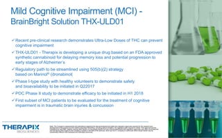 Recent pre-clinical research demonstrates Ultra-Low Doses of THC can prevent
cognitive impairment
THX-ULD01 - Therapix is developing a unique drug based on an FDA approved
synthetic cannabinoid for delaying memory loss and potential progression to
early stages of Alzheimer’s
Regulatory path to be streamlined using 505(b)(2) strategy
based on Marinol® (dronabinol(
Phase I-type study with healthy volunteers to demonstrate safety
and bioavailability to be initiated in Q22017
POC Phase II study to demonstrate efficacy to be initiated in H1 2018
First subset of MCI patients to be evaluated for the treatment of cognitive
impairment is in traumatic brain injuries & concussion
Mild Cognitive Impairment (MCI) -
BrainBright Solution THX-ULD01
BrainBright
Note: The Company’s assessments and estimations regarding the abovementioned time table and regulatory approvals required for the research and
development of the product and the relative described milestones, including without limitation, the regulatory path required to obtain FDA approval and the
indications for said R&D, depend, among other factors, on successful results from pre-clinical experiments and regulatory approvals, and other circumstances
and risk factors which apply to the Company’s activity in the field of life sciences, which are not in Company’s control and which actual results may be
substantially different than assessed and estimated previously.
16
 