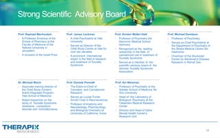 Prof. Raphael Mechoulam
- A Professor Emeritus of the
School of Pharmacy at the
Faculty of Medicine of the
Hebrew University in
Jerusalem
- A recipient of the Israel Prize
Prof. James Leckman
- A child Psychiatrist at Yale
University
- Served as Director of the
Child Study Center at Yale for
over two decades
- A prominent international
expert in the field of research
and treatment of Tourette
Syndrome
Prof. Kirsten Müller-Vahl
- Professor of Psychiatry the
Hannover Medical School,
Germany
- Recognized as the leading
researcher in the field of
cannabinoid use in treatment of
Tourette Syndrome
- Served as a member of the
scientific advisory board of the
German Tourette Syndrome
Association
Prof. Michael Davidson,
- Professor of Psychiatry
- Served as Chief Psychiatrist at
the Department of Psychiatry of
the Sheba Medical Centre Tel-
Hashomer
- Chairman of the Stuckinski
Centre for Alzheimer's Disease
Research in Ramat Gan
Dr. Michael Bloch
- Associate training director of
the Child Study Center's
Solnit Integrated Program,
Yale School of Medicine
- Noted researcher on the
study of Tourette Syndrome,
obsessive- compulsive
disorder and trichotillomania
Prof. Daniele Piomelli
- The Editor-in-Chief of
Cannabis and Cannabinoid
Research
- Serves as Louise Turner
Arnold Chair in Neurosciences
- Professor of Anatomy and
Neurobiology, Pharmacology,
and Biological Chemistry at
University of California, Irvine
Prof. Avi Weizman,
- Professor of Psychiatry at the
Sackler School of Medicine Tel
Aviv University
- Head of the Laboratory of
Biological Psychiatry at the
Felsentein Medical Research
Center
- Director and Head of Geha
Mental Health Center's
Research Unit
Strong Scientific Advisory Board
18
 