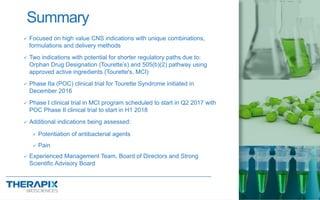 Summary
20
 Focused on high value CNS indications with unique combinations,
formulations and delivery methods
 Two indications with potential for shorter regulatory paths due to:
Orphan Drug Designation (Tourette’s) and 505(b)(2) pathway using
approved active ingredients (Tourette's, MCI)
 Phase IIa (POC) clinical trial for Tourette Syndrome initiated in
December 2016
 Phase I clinical trial in MCI program scheduled to start in Q2 2017 with
POC Phase II clinical trial to start in H1 2018
 Additional indications being assessed:
 Potentiation of antibacterial agents
 Pain
 Experienced Management Team, Board of Directors and Strong
Scientific Advisory Board
 