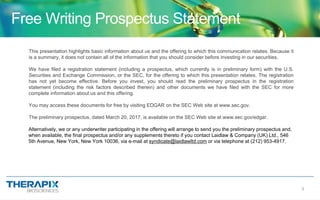 3
Free Writing Prospectus Statement
This presentation highlights basic information about us and the offering to which this communication relates. Because it
is a summary, it does not contain all of the information that you should consider before investing in our securities.
We have filed a registration statement (including a prospectus, which currently is in preliminary form) with the U.S.
Securities and Exchange Commission, or the SEC, for the offering to which this presentation relates. The registration
has not yet become effective. Before you invest, you should read the preliminary prospectus in the registration
statement (including the risk factors described therein) and other documents we have filed with the SEC for more
complete information about us and this offering.
You may access these documents for free by visiting EDGAR on the SEC Web site at www.sec.gov.
The preliminary prospectus, dated March 20, 2017, is available on the SEC Web site at www.sec.gov/edgar.
Alternatively, we or any underwriter participating in the offering will arrange to send you the preliminary prospectus and,
when available, the final prospectus and/or any supplements thereto if you contact Laidlaw & Company (UK) Ltd., 546
5th Avenue, New York, New York 10036, via e-mail at syndicate@laidlawltd.com or via telephone at (212) 953-4917.
 