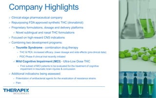  Clinical-stage pharmaceutical company
 Repurposing FDA approved synthetic THC (dronabinol)
 Proprietary formulations, dosage and delivery platforms
 Novel sublingual and nasal THC formulations
 Focused on high-reward CNS indications
 Combining two development programs:
 Tourette Syndrome - combination drug therapy
 THC & PEA: increased efficacy ,lower dosage and side effects (pre-clinical data)
 POC Phase II clinical trial recently initiated
 Mild Cognitive Impairment (MCI) - Ultra-Low Dose THC
 First subset of MCI patients to be evaluated for the treatment of cognitive
impairment in traumatic brain injuries & concussion
 Additional indications being assessed:
 Potentiation of antibacterial agents for the eradication of resistance strains
 Pain
Company Highlights
4
 