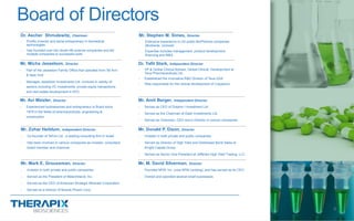 Dr. Yafit Stark, Independent Director
- VP & Global Clinical Advisor, Global Clinical Development at
Teva Pharmaceuticals Ltd .
- Established the Innovative R&D Division of Teva USA
- Was responsible for the clinical development of Copaxone
Mr. Avi Meizler, Director
- Experienced businessman and entrepreneur in Brazil since
1979 in the fields of pharmaceuticals, engineering &
construction
Mr. Amit Berger, Independent Director
- Serves as CEO of Dolphin I Investment Ltd.
- Served as the Chairman of Dash Investments Ltd.
- Served as Chairman, CEO and a Director in various companies
Mr. Zohar Heiblum, Independent Director
- Co-founder of TeFen Ltd. ,a leading consulting firm in Israel
- Has been involved in various companies as investor, consultant,
board member and chairman
Mr. Micha Jesselson, Director
- Part of the Jesselson Family Office that operates from Tel Aviv
& New York
- Manages Jesselson Investments Ltd. involved in variety of
sectors including VC investments, private equity transactions
and real estate development in NYC
Board of Directors
6
Mr. Stephen M. Simes, Director
- Extensive experience in US public BioPharma companies
(BioSante, Unimed)
- Expertise includes management, product development,
financing and M&A
Mr. Donald P. Dizon, Director
- Investor in both private and public companies
- Served as Director of High Yield and Distressed Bond Sales at
Knight Capital Group
- Served as Senior Vice President at Jefferies High Yield Trading, LLC
Mr. Mark E. Groussman, Director
- Investor in both private and public companies
- Served as the President of Melechdavid, Inc.
- Served as the CEO of American Strategic Minerals Corporation
- Served as a director of Muscle Pharm Corp.
Mr. M. David Silverman, Director
- Founded NFM, Inc. (now NFM Lending), and has served as its CEO
- Owned and operated several small businesses
Dr. Ascher Shmulewitz, Chairman
- Prolific inventor and serial entrepreneur in biomedical
technologies
- Has founded over two dozen life science companies and led
multiple companies to successful exits
 