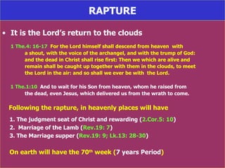 RAPTURE It is the Lord’s return to the clouds 1 The.4: 16-17   For the Lord himself shall descend from heaven  with a shout, with the voice of the archangel, and with the trump of God:  and the dead in Christ shall rise first: Then we which are alive and remain shall be caught up together with them in the clouds, to meet the Lord in the air: and so shall we ever be with  the Lord. 1 The.1:10   And to wait for his Son from heaven, whom he raised from the dead, even Jesus, which delivered us from the wrath to come. Following the rapture, in heavenly places will have 1. The judgment seat of Christ and rewarding ( 2.Cor.5: 10 ) 2.  Marriage of the Lamb ( Rev.19: 7 ) 3. The Marriage supper ( Rev.19: 9; Lk.13: 28-30 ) On earth will have the 70 th  week ( 7 years Period ) 