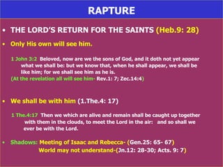 RAPTURE THE LORD’S RETURN FOR THE SAINTS  (Heb.9: 28) Only His own will see him. 1 John 3:2   Beloved, now are we the sons of God, and it doth not yet appear what we shall be: but we know that, when he shall appear, we shall be  like him; for we shall see him as he is. (At the revelation all will see him-  Rev.1: 7; Zec.14:4 ) We shall be with him  (1.The.4: 17) 1 The.4:17   Then we which are alive and remain shall be caught up together  with them in the clouds, to meet the Lord in the air:  and so shall we   ever be with the Lord. Shadows:  Meeting of Isaac and Rebecca- ( Gen.25: 65- 67 )  World may not understand-( Jn.12: 28-30; Acts. 9: 7 ) 