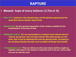 RAPTURE Blessed  hope of every believer (2.Tim.4: 8) Titus 2:13   Looking for that blessed hope, and the glorious appearing of the  great God and our Saviour Jesus Christ; Romans 8:19   For the earnest expectation of the creature waiteth for the    manifestation of the sons of God. Philippians 3:20-21   For our conversation is in heaven; from whence also we    look for the Saviour, the Lord Jesus Christ: Who shall change our vile   body, that it may be fashioned like unto his glorious body, according to  the working whereby heis able even to subdue all things unto himself. 1 Thessalonians 4:17   Then we which are alive and remain shall be caught up  together with them in the clouds, to meet the Lord in the air: and so shall  we ever be with the Lord . 