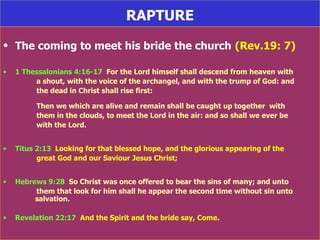 RAPTURE The coming to meet his bride the church   (Rev.19: 7) 1 Thessalonians 4:16-17   For the Lord himself shall descend from heaven with  a shout, with the voice of the archangel, and with the trump of God: and  the dead in Christ shall rise first: Then we which are alive and remain shall be caught up together  with  them in the clouds, to meet the Lord in the air: and so shall we ever be  with the Lord. Titus 2:13   Looking for that blessed hope, and the glorious appearing of the  great God and our Saviour Jesus Christ; Hebrews 9:28   So Christ was once offered to bear the sins of many; and unto  them that look for him shall he appear the second time without sin unto  salvation. Revelation 22:17   And the Spirit and the bride say, Come. 