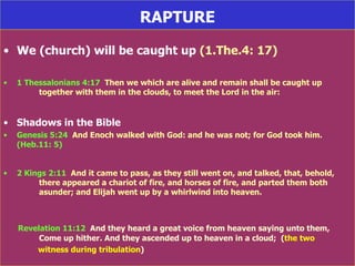 RAPTURE We (church) will be caught up  (1.The.4: 17) 1 Thessalonians 4:17   Then we which are alive and remain shall be caught up  together with them in the clouds, to meet the Lord in the air:  Shadows in the Bible Genesis 5:24   And Enoch walked with God: and he was not; for God took him.  (Heb.11: 5) 2 Kings 2:11   And it came to pass, as they still went on, and talked, that, behold,  there appeared a chariot of fire, and horses of fire, and parted them both  asunder; and Elijah went up by a whirlwind into heaven. Revelation 11:12   And they heard a great voice from heaven saying unto them,  Come up hither. And they ascended up to heaven in a cloud;  ( the two  witness during tribulation ) 