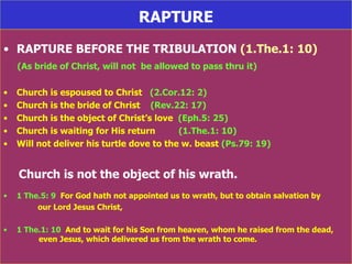 RAPTURE RAPTURE BEFORE THE TRIBULATION  (1.The.1: 10) (As bride of Christ, will not  be allowed to pass thru it) Church is espoused to Christ  (2.Cor.12: 2) Church is the bride of Christ  (Rev.22: 17) Church is the object of Christ’s love  (Eph.5: 25) Church is waiting for His return  (1.The.1: 10) Will not deliver his turtle dove to the w. beast  (Ps.79: 19) Church is not the object of his wrath. 1 The.5: 9   For God hath not appointed us to wrath, but to obtain salvation by  our Lord Jesus Christ, 1 The.1: 10   And to wait for his Son from heaven, whom he raised from the dead,  even Jesus, which delivered us from the wrath to come. 