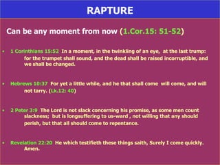 RAPTURE Can be any moment from now  ( 1.Cor.15: 51-52 ) 1 Corinthians 15:52   In a moment, in the twinkling of an eye,  at the last trump:  for the trumpet shall sound, and the dead shall be raised incorruptible, and  we shall be changed. Hebrews 10:37   For yet a little while, and he that shall come  will come, and will  not tarry. ( Lk.12: 40 ) 2 Peter 3:9   The Lord is not slack concerning his promise, as some men count  slackness;  but is longsuffering to us-ward , not willing that any should  perish, but that all should come to repentance. Revelation 22:20   He which testifieth these things saith, Surely I come quickly.  Amen. 