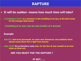 RAPTURE It will be sudden- means how much time will take? 1 Corinthians 15:52   In a moment, in the twinkling of an eye, at the last trump:  for the trumpet shall sound. (Twinkling of an eye, may be only fraction of a second) Example Acts 9:3   And as he journeyed, he came near Damascus: and suddenly there  shined round about him a light from heaven Luke 12:40   Be ye therefore ready  also: for the Son of man cometh at an hour  when ye think not. ARE YOU READY FOR THE RAPTURE ? IF NOT…… 