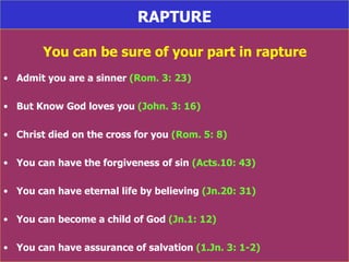 RAPTURE You can be sure of your part in rapture Admit you are a sinner  (Rom. 3: 23) But Know God loves you  (John. 3: 16) Christ died on the cross for you  (Rom. 5: 8) You can have the forgiveness of sin  (Acts.10: 43) You can have eternal life by believing  (Jn.20: 31) You can become a child of God  (Jn.1: 12) You can have assurance of salvation  (1.Jn. 3: 1-2) 