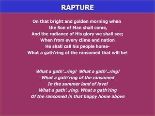RAPTURE On that bright and golden morning when  the Son of Man shall come, And the radiance of His glory we shall see; When from every clime and nation He shall call his people home- What a gath’ring of the ransomed that will be! What a gath’..ring!  What a gath’..ring! What a gath’ring of the ransomed In the summer land of love! What a gath’..ring, What a gath’ring Of the ransomed in that happy home above 