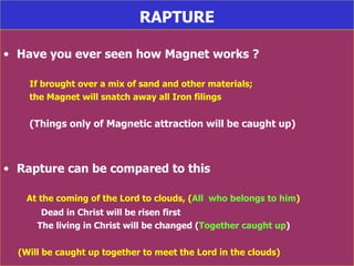 RAPTURE Have you ever seen how Magnet works ? If brought over a mix of sand and other materials; the Magnet will snatch away all Iron filings  (Things only of Magnetic attraction will be caught up)  Rapture can be compared to this At the coming of the Lord to clouds, ( All  who belongs to him ) Dead in Christ will be risen first The living in Christ will be changed ( Together caught up ) (Will be caught up together to meet the Lord in the clouds) 