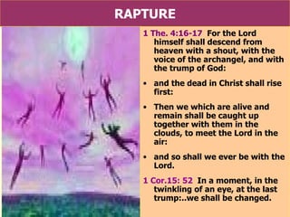 RAPTURE 1 The. 4:16-17   For the Lord himself shall descend from heaven with a shout, with the voice of the archangel, and with the trump of God:  and the dead in Christ shall rise first:  Then we which are alive and remain shall be caught up together with them in the clouds, to meet the Lord in the air:  and so shall we ever be with the Lord.  1 Cor.15: 52   In a moment, in the twinkling of an eye, at the last trump:..we shall be changed. 