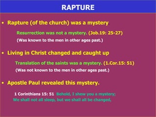 RAPTURE Rapture (of the church) was a mystery . Resurrection was not a mystery.  (Job.19: 25-27) (Was known to the men in other ages past.) Living in Christ changed and caught up Translation of the saints was a mystery.  (1.Cor.15: 51) (Was not known to the men in other ages past.) Apostle Paul revealed this mystery. 1 Corinthians 15: 51   Behold, I shew you a mystery;  We shall not all sleep, but we shall all be changed, 
