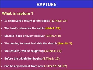 RAPTURE What is rapture ? It is the Lord’s return to the clouds  (1.The.4: 17) The Lord’s return for the saints  (Heb.9: 28) Blessed  hope of every believer  (2.Tim.4: 8) The coming to meet his bride the church  (Rev.19: 7) We (church) will be caught up  (1.The.4: 17) Before the tribulation begins  (1.The.1: 10) Can be any moment from now  (1.Cor.15: 51-52) 