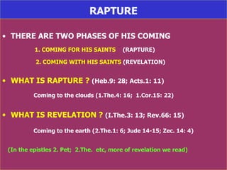 RAPTURE THERE ARE TWO PHASES OF HIS COMING 1. COMING FOR HIS SAINTS   (RAPTURE) 2. COMING WITH HIS SAINTS   (REVELATION) WHAT IS RAPTURE ?  (Heb.9: 28; Acts.1: 11) Coming to the clouds   (1.The.4: 16;  1.Cor.15: 22) WHAT IS REVELATION ?  (I.The.3: 13; Rev.66: 15) Coming to the earth (2.The.1: 6; Jude 14-15; Zec. 14: 4) (In the epistles 2. Pet;  2.The.  etc, more of revelation we read) 
