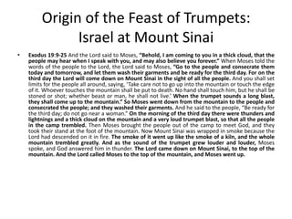 Origin of the Feast of Trumpets:
Israel at Mount Sinai
•

Exodus 19:9-25 And the Lord said to Moses, “Behold, I am coming to you in a thick cloud, that the
people may hear when I speak with you, and may also believe you forever.” When Moses told the
words of the people to the Lord, the Lord said to Moses, “Go to the people and consecrate them
today and tomorrow, and let them wash their garments and be ready for the third day. For on the
third day the Lord will come down on Mount Sinai in the sight of all the people. And you shall set
limits for the people all around, saying, ‘Take care not to go up into the mountain or touch the edge
of it. Whoever touches the mountain shall be put to death. No hand shall touch him, but he shall be
stoned or shot; whether beast or man, he shall not live.’ When the trumpet sounds a long blast,
they shall come up to the mountain.” So Moses went down from the mountain to the people and
consecrated the people; and they washed their garments. And he said to the people, “Be ready for
the third day; do not go near a woman.” On the morning of the third day there were thunders and
lightnings and a thick cloud on the mountain and a very loud trumpet blast, so that all the people
in the camp trembled. Then Moses brought the people out of the camp to meet God, and they
took their stand at the foot of the mountain. Now Mount Sinai was wrapped in smoke because the
Lord had descended on it in fire. The smoke of it went up like the smoke of a kiln, and the whole
mountain trembled greatly. And as the sound of the trumpet grew louder and louder, Moses
spoke, and God answered him in thunder. The Lord came down on Mount Sinai, to the top of the
mountain. And the Lord called Moses to the top of the mountain, and Moses went up.

 