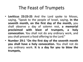 The Feast of Trumpets
• Leviticus 23:23-25 And the Lord spoke to Moses,
saying, “Speak to the people of Israel, saying, In the
seventh month, on the first day of the month, you
shall observe a day of solemn rest, a memorial
proclaimed with blast of trumpets, a holy
convocation. You shall not do any ordinary work, and
you shall present a food offering to the Lord.”
• Number 29:1 “On the first day of the seventh month
you shall have a holy convocation. You shall not do
any ordinary work. It is a day for you to blow the
trumpets,

 