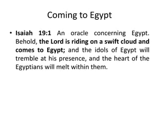 Coming to Egypt
• Isaiah 19:1 An oracle concerning Egypt.
Behold, the Lord is riding on a swift cloud and
comes to Egypt; and the idols of Egypt will
tremble at his presence, and the heart of the
Egyptians will melt within them.

 