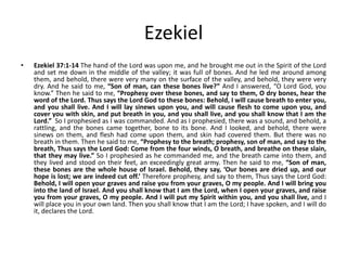 Ezekiel
•

Ezekiel 37:1-14 The hand of the Lord was upon me, and he brought me out in the Spirit of the Lord
and set me down in the middle of the valley; it was full of bones. And he led me around among
them, and behold, there were very many on the surface of the valley, and behold, they were very
dry. And he said to me, “Son of man, can these bones live?” And I answered, “O Lord God, you
know.” Then he said to me, “Prophesy over these bones, and say to them, O dry bones, hear the
word of the Lord. Thus says the Lord God to these bones: Behold, I will cause breath to enter you,
and you shall live. And I will lay sinews upon you, and will cause flesh to come upon you, and
cover you with skin, and put breath in you, and you shall live, and you shall know that I am the
Lord.” So I prophesied as I was commanded. And as I prophesied, there was a sound, and behold, a
rattling, and the bones came together, bone to its bone. And I looked, and behold, there were
sinews on them, and flesh had come upon them, and skin had covered them. But there was no
breath in them. Then he said to me, “Prophesy to the breath; prophesy, son of man, and say to the
breath, Thus says the Lord God: Come from the four winds, O breath, and breathe on these slain,
that they may live.” So I prophesied as he commanded me, and the breath came into them, and
they lived and stood on their feet, an exceedingly great army. Then he said to me, “Son of man,
these bones are the whole house of Israel. Behold, they say, ‘Our bones are dried up, and our
hope is lost; we are indeed cut off.’ Therefore prophesy, and say to them, Thus says the Lord God:
Behold, I will open your graves and raise you from your graves, O my people. And I will bring you
into the land of Israel. And you shall know that I am the Lord, when I open your graves, and raise
you from your graves, O my people. And I will put my Spirit within you, and you shall live, and I
will place you in your own land. Then you shall know that I am the Lord; I have spoken, and I will do
it, declares the Lord.

 