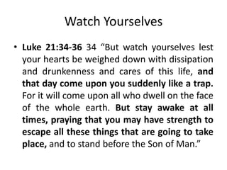 Watch Yourselves
• Luke 21:34-36 34 “But watch yourselves lest
your hearts be weighed down with dissipation
and drunkenness and cares of this life, and
that day come upon you suddenly like a trap.
For it will come upon all who dwell on the face
of the whole earth. But stay awake at all
times, praying that you may have strength to
escape all these things that are going to take
place, and to stand before the Son of Man.”

 