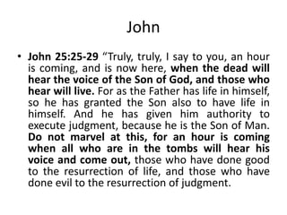 John
• John 25:25-29 “Truly, truly, I say to you, an hour
is coming, and is now here, when the dead will
hear the voice of the Son of God, and those who
hear will live. For as the Father has life in himself,
so he has granted the Son also to have life in
himself. And he has given him authority to
execute judgment, because he is the Son of Man.
Do not marvel at this, for an hour is coming
when all who are in the tombs will hear his
voice and come out, those who have done good
to the resurrection of life, and those who have
done evil to the resurrection of judgment.

 