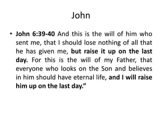 John
• John 6:39-40 And this is the will of him who
sent me, that I should lose nothing of all that
he has given me, but raise it up on the last
day. For this is the will of my Father, that
everyone who looks on the Son and believes
in him should have eternal life, and I will raise
him up on the last day.”

 