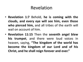 Revelation
• Revelation 1:7 Behold, he is coming with the
clouds, and every eye will see him, even those
who pierced him, and all tribes of the earth will
wail on account of him.
• Revelation 11:15 Then the seventh angel blew
his trumpet, and there were loud voices in
heaven, saying, “The kingdom of the world has
become the kingdom of our Lord and of his
Christ, and he shall reign forever and ever.”

 