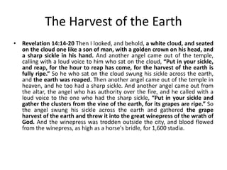 The Harvest of the Earth
• Revelation 14:14-20 Then I looked, and behold, a white cloud, and seated
on the cloud one like a son of man, with a golden crown on his head, and
a sharp sickle in his hand. And another angel came out of the temple,
calling with a loud voice to him who sat on the cloud, “Put in your sickle,
and reap, for the hour to reap has come, for the harvest of the earth is
fully ripe.” So he who sat on the cloud swung his sickle across the earth,
and the earth was reaped. Then another angel came out of the temple in
heaven, and he too had a sharp sickle. And another angel came out from
the altar, the angel who has authority over the fire, and he called with a
loud voice to the one who had the sharp sickle, “Put in your sickle and
gather the clusters from the vine of the earth, for its grapes are ripe.” So
the angel swung his sickle across the earth and gathered the grape
harvest of the earth and threw it into the great winepress of the wrath of
God. And the winepress was trodden outside the city, and blood flowed
from the winepress, as high as a horse's bridle, for 1,600 stadia.

 