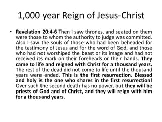 1,000 year Reign of Jesus-Christ
• Revelation 20:4-6 Then I saw thrones, and seated on them
were those to whom the authority to judge was committed.
Also I saw the souls of those who had been beheaded for
the testimony of Jesus and for the word of God, and those
who had not worshiped the beast or its image and had not
received its mark on their foreheads or their hands. They
came to life and reigned with Christ for a thousand years.
The rest of the dead did not come to life until the thousand
years were ended. This is the first resurrection. Blessed
and holy is the one who shares in the first resurrection!
Over such the second death has no power, but they will be
priests of God and of Christ, and they will reign with him
for a thousand years.

 
