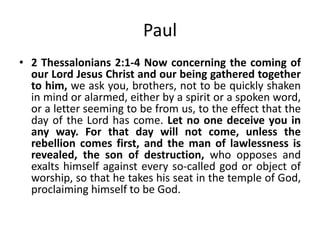 Paul
• 2 Thessalonians 2:1-4 Now concerning the coming of
our Lord Jesus Christ and our being gathered together
to him, we ask you, brothers, not to be quickly shaken
in mind or alarmed, either by a spirit or a spoken word,
or a letter seeming to be from us, to the effect that the
day of the Lord has come. Let no one deceive you in
any way. For that day will not come, unless the
rebellion comes first, and the man of lawlessness is
revealed, the son of destruction, who opposes and
exalts himself against every so-called god or object of
worship, so that he takes his seat in the temple of God,
proclaiming himself to be God.

 