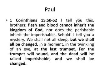 Paul
• 1 Corinthians 15:50-52 I tell you this,
brothers: flesh and blood cannot inherit the
kingdom of God, nor does the perishable
inherit the imperishable. Behold! I tell you a
mystery. We shall not all sleep, but we shall
all be changed, in a moment, in the twinkling
of an eye, at the last trumpet. For the
trumpet will sound, and the dead will be
raised imperishable, and we shall be
changed.

 
