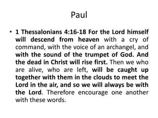 Paul
• 1 Thessalonians 4:16-18 For the Lord himself
will descend from heaven with a cry of
command, with the voice of an archangel, and
with the sound of the trumpet of God. And
the dead in Christ will rise first. Then we who
are alive, who are left, will be caught up
together with them in the clouds to meet the
Lord in the air, and so we will always be with
the Lord. Therefore encourage one another
with these words.

 