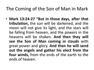 The Coming of the Son of Man in Mark
• Mark 13:24-27 “But in those days, after that
tribulation, the sun will be darkened, and the
moon will not give its light, and the stars will
be falling from heaven, and the powers in the
heavens will be shaken. And then they will
see the Son of Man coming in clouds with
great power and glory. And then he will send
out the angels and gather his elect from the
four winds, from the ends of the earth to the
ends of heaven.

 