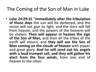 The Coming of the Son of Man in Luke
• Luke 24:29-31 “Immediately after the tribulation
of those days the sun will be darkened, and the
moon will not give its light, and the stars will fall
from heaven, and the powers of the heavens will
be shaken. Then will appear in heaven the sign
of the Son of Man, and then all the tribes of the
earth will mourn, and they will see the Son of
Man coming on the clouds of heaven with power
and great glory. And he will send out his angels
with a loud trumpet call, and they will gather his
elect from the four winds, from one end of
heaven to the other.

 