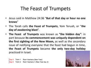 The Feast of Trumpets
• Jesus said in Matthew 24:36 “But of that day or hour no one
knows”
• The Torah calls the Feast of Trumpets, Yom Teruah, or ”the
day of awakening blast”.
• The Feast of Trumpets was known as “the hidden day”: in
part because its commencement was uniquely dependent on
the first sighting of the New Moon, as well as the secondary
issue of notifying everyone that the feast had begun in time,
the Feast of Trumpets became the only two-day holiday
practiced in Israel.

 