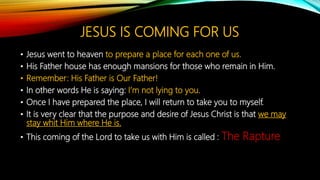 JESUS IS COMING FOR US
• Jesus went to heaven to prepare a place for each one of us.
• His Father house has enough mansions for those who remain in Him.
• Remember: His Father is Our Father!
• In other words He is saying: I’m not lying to you.
• Once I have prepared the place, I will return to take you to myself.
• It is very clear that the purpose and desire of Jesus Christ is that we may
stay whit Him where He is.
• This coming of the Lord to take us with Him is called : The Rapture
 