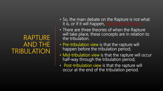 RAPTURE
AND THE
TRIBULATION
• So, the main debate on the Rapture is not what
it is, or if it will happen, but when will occur.
• There are three theories of when the Rapture
will take place, these concepts are in relation to
the tribulation.
• Pre-tribulation view is that the rapture will
happen before the tribulation period;
• Mid-tribulation view is that the rapture will occur
half-way through the tribulation period;
• Post-tribulation view is that the rapture will
occur at the end of the tribulation period.
 