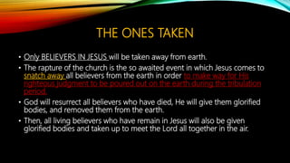 THE ONES TAKEN
• Only BELIEVERS IN JESUS will be taken away from earth.
• The rapture of the church is the so awaited event in which Jesus comes to
snatch away all believers from the earth in order to make way for His
righteous judgment to be poured out on the earth during the tribulation
period.
• God will resurrect all believers who have died, He will give them glorified
bodies, and removed them from the earth.
• Then, all living believers who have remain in Jesus will also be given
glorified bodies and taken up to meet the Lord all together in the air.
 