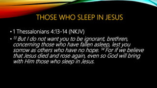 THOSE WHO SLEEP IN JESUS
• 1 Thessalonians 4:13-14 (NKJV)
• 13 But I do not want you to be ignorant, brethren,
concerning those who have fallen asleep, lest you
sorrow as others who have no hope. 14 For if we believe
that Jesus died and rose again, even so God will bring
with Him those who sleep in Jesus.
 