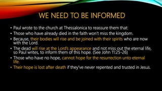 WE NEED TO BE INFORMED
• Paul wrote to the church at Thessalonica to reassure them that:
• Those who have already died in the faith won’t miss the kingdom.
• Because, their bodies will rise and be joined with their spirits who are now
with the Lord.
• The dead will rise at the Lord’s appearance and not miss out the eternal life,
so Paul writes, to inform them of this hope. (See John 11:25-26)
• Those who have no hope, cannot hope for the resurrection unto eternal
life.
• Their hope is lost after death if they’ve never repented and trusted in Jesus.
 
