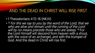 AND THE DEAD IN CHRIST WILL RISE FIRST
• 1 Thessalonians 4:15-16 (NKJV)
• 15 For this we say to you by the word of the Lord, that we
who are alive and remain until the coming of the Lord
will by no means precede those who are asleep. 16 For
the Lord Himself will descend from heaven with a shout,
with the voice of an archangel, and with the trumpet of
God. And the dead in Christ will rise first.
 